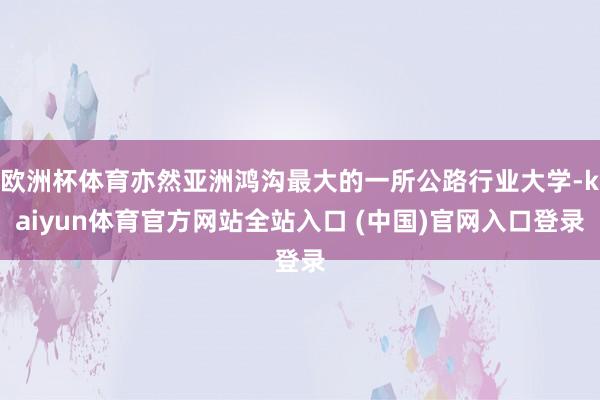 欧洲杯体育亦然亚洲鸿沟最大的一所公路行业大学-kaiyun体育官方网站全站入口 (中国)官网入口登录