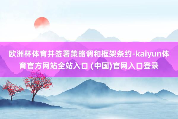 欧洲杯体育并签署策略调和框架条约-kaiyun体育官方网站全站入口 (中国)官网入口登录