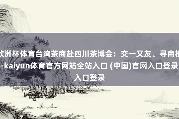 欧洲杯体育台湾茶商赴四川茶博会：交一又友、寻商机-kaiyun体育官方网站全站入口 (中国)官网入口登录