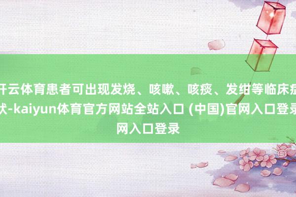 开云体育患者可出现发烧、咳嗽、咳痰、发绀等临床症状-kaiyun体育官方网站全站入口 (中国)官网入口登录