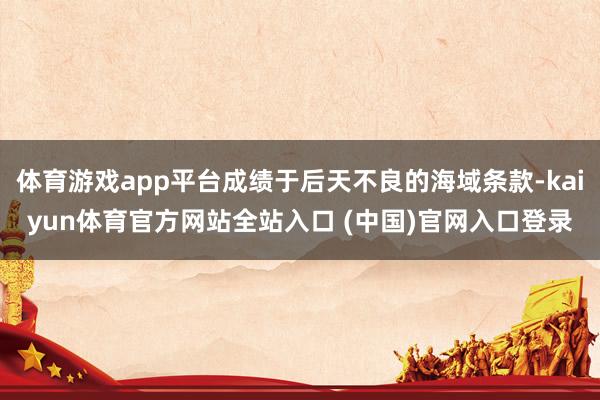 体育游戏app平台成绩于后天不良的海域条款-kaiyun体育官方网站全站入口 (中国)官网入口登录