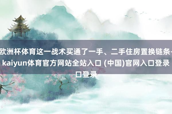 欧洲杯体育这一战术买通了一手、二手住房置换链条-kaiyun体育官方网站全站入口 (中国)官网入口登录