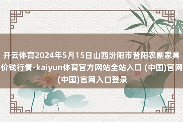 开云体育2024年5月15日山西汾阳市晋阳农副家具批发市集价钱行情-kaiyun体育官方网站全站入口 (中国)官网入口登录