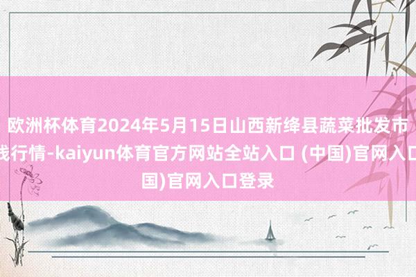 欧洲杯体育2024年5月15日山西新绛县蔬菜批发市集价钱行情-kaiyun体育官方网站全站入口 (中国)官网入口登录