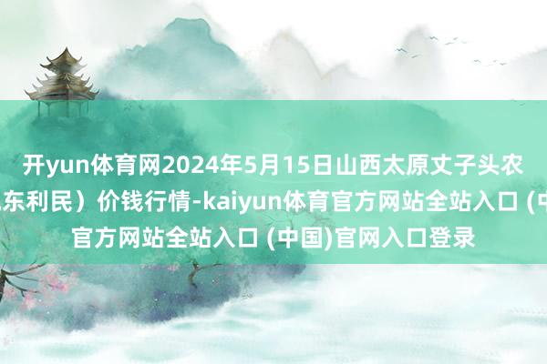 开yun体育网2024年5月15日山西太原丈子头农居品物流园（原城东利民）价钱行情-kaiyun体育官方网站全站入口 (中国)官网入口登录