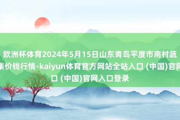 欧洲杯体育2024年5月15日山东青岛平度市南村蔬菜批发市集价钱行情-kaiyun体育官方网站全站入口 (中国)官网入口登录