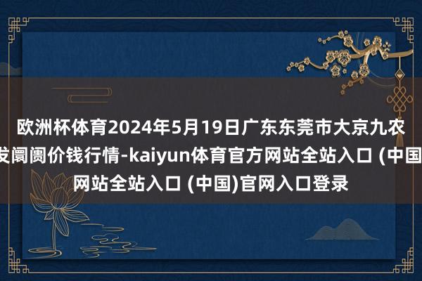 欧洲杯体育2024年5月19日广东东莞市大京九农副居品中心批发阛阓价钱行情-kaiyun体育官方网站全站入口 (中国)官网入口登录