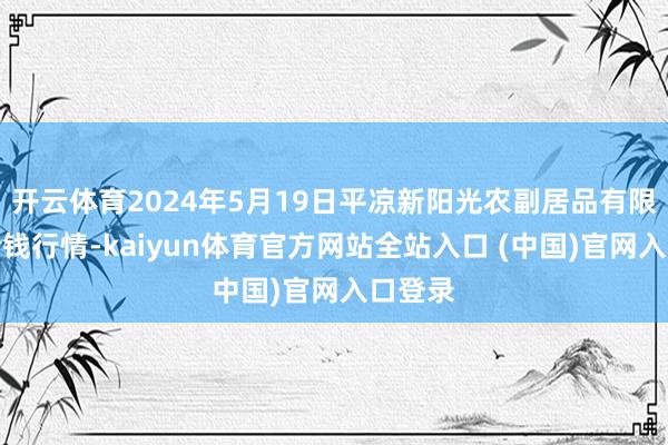 开云体育2024年5月19日平凉新阳光农副居品有限公司价钱行情-kaiyun体育官方网站全站入口 (中国)官网入口登录