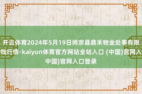 开云体育2024年5月19日师宗县鼎禾物业处事有限公司价钱行情-kaiyun体育官方网站全站入口 (中国)官网入口登录