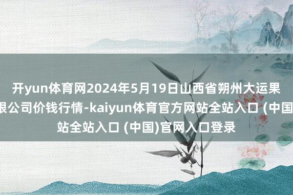 开yun体育网2024年5月19日山西省朔州大运果菜批发商场有限公司价钱行情-kaiyun体育官方网站全站入口 (中国)官网入口登录