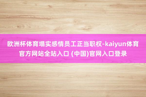 欧洲杯体育塌实感情员工正当职权-kaiyun体育官方网站全站入口 (中国)官网入口登录