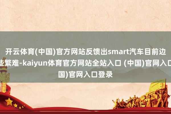 开云体育(中国)官方网站反馈出smart汽车目前边临一些繁难-kaiyun体育官方网站全站入口 (中国)官网入口登录