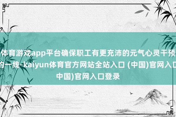 体育游戏app平台确保职工有更充沛的元气心灵干预出产的一线-kaiyun体育官方网站全站入口 (中国)官网入口登录