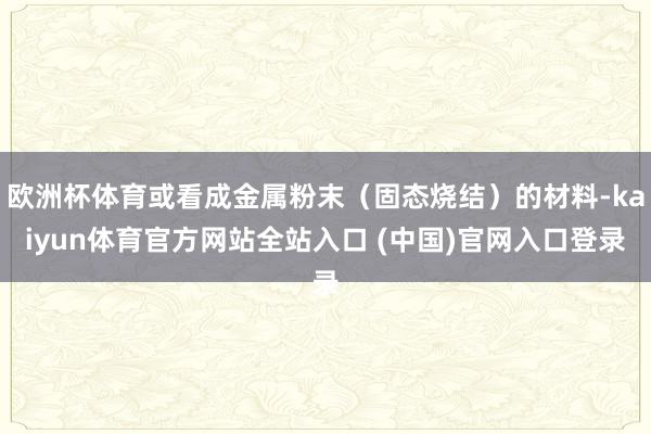 欧洲杯体育或看成金属粉末（固态烧结）的材料-kaiyun体育官方网站全站入口 (中国)官网入口登录