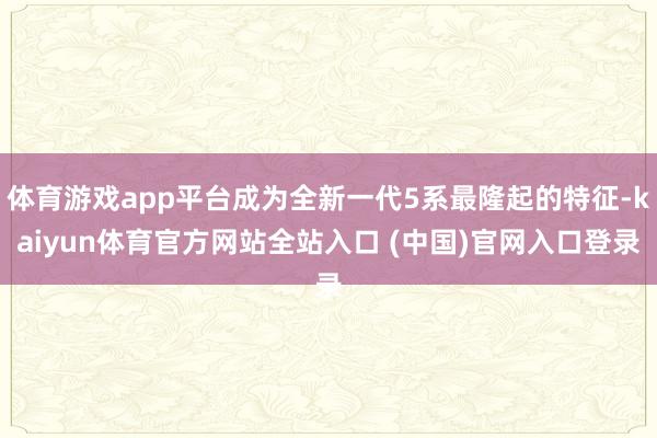 体育游戏app平台成为全新一代5系最隆起的特征-kaiyun体育官方网站全站入口 (中国)官网入口登录