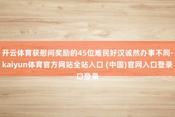 开云体育获慰问奖励的45位难民好汉诚然办事不同-kaiyun体育官方网站全站入口 (中国)官网入口登录