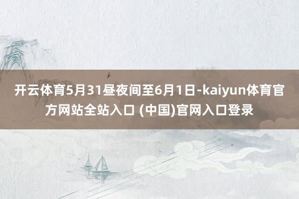 开云体育5月31昼夜间至6月1日-kaiyun体育官方网站全站入口 (中国)官网入口登录