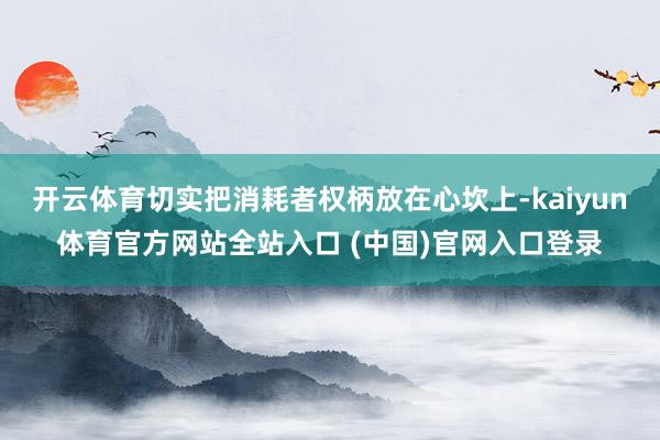 开云体育切实把消耗者权柄放在心坎上-kaiyun体育官方网站全站入口 (中国)官网入口登录