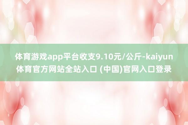 体育游戏app平台收支9.10元/公斤-kaiyun体育官方网站全站入口 (中国)官网入口登录