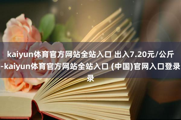 kaiyun体育官方网站全站入口 出入7.20元/公斤-kaiyun体育官方网站全站入口 (中国)官网入口登录