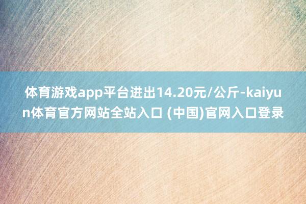 体育游戏app平台进出14.20元/公斤-kaiyun体育官方网站全站入口 (中国)官网入口登录