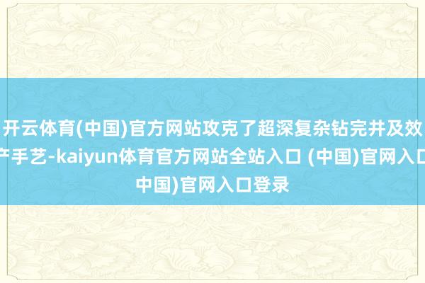 开云体育(中国)官方网站攻克了超深复杂钻完井及效益建产手艺-kaiyun体育官方网站全站入口 (中国)官网入口登录