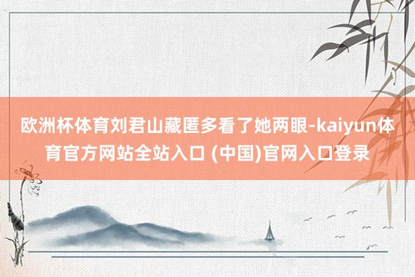 欧洲杯体育刘君山藏匿多看了她两眼-kaiyun体育官方网站全站入口 (中国)官网入口登录