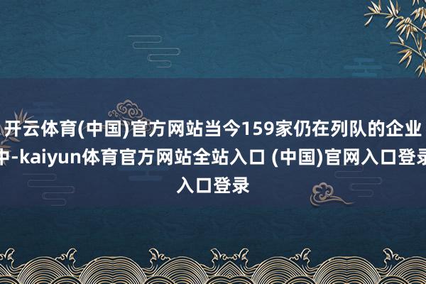 开云体育(中国)官方网站当今159家仍在列队的企业中-kaiyun体育官方网站全站入口 (中国)官网入口登录