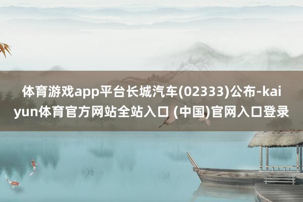 体育游戏app平台长城汽车(02333)公布-kaiyun体育官方网站全站入口 (中国)官网入口登录