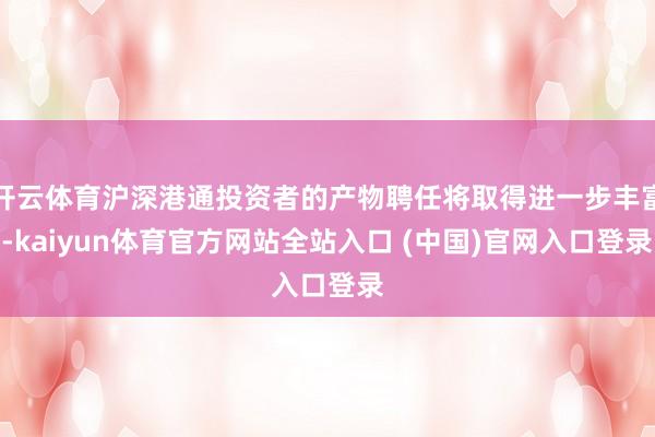 开云体育沪深港通投资者的产物聘任将取得进一步丰富-kaiyun体育官方网站全站入口 (中国)官网入口登录