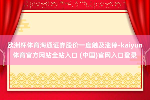 欧洲杯体育海通证券股价一度触及涨停-kaiyun体育官方网站全站入口 (中国)官网入口登录