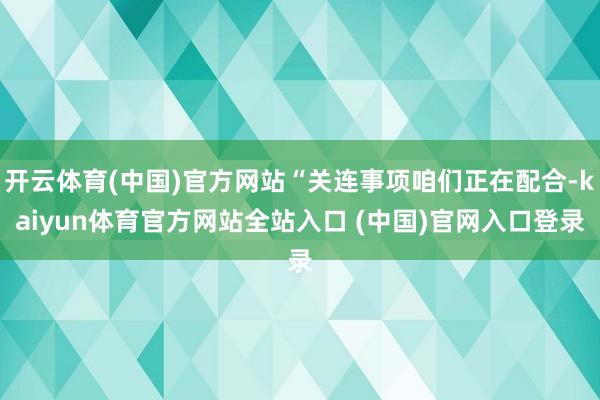 开云体育(中国)官方网站“关连事项咱们正在配合-kaiyun体育官方网站全站入口 (中国)官网入口登录