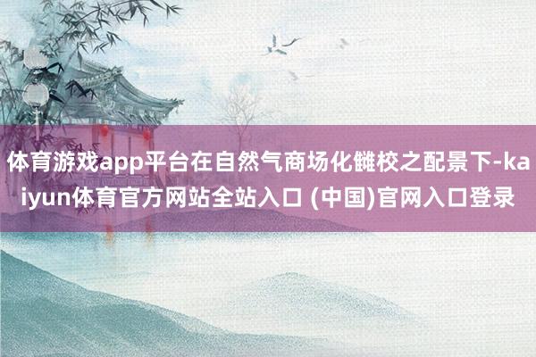 体育游戏app平台在自然气商场化雠校之配景下-kaiyun体育官方网站全站入口 (中国)官网入口登录