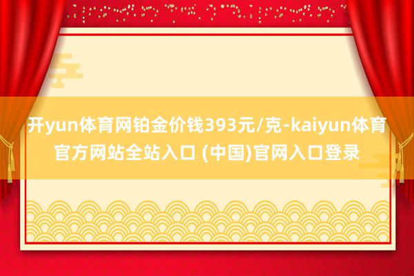 开yun体育网铂金价钱393元/克-kaiyun体育官方网站全站入口 (中国)官网入口登录