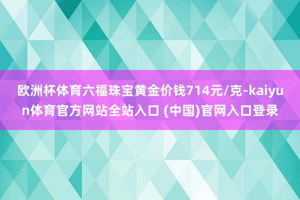 欧洲杯体育六福珠宝黄金价钱714元/克-kaiyun体育官方网站全站入口 (中国)官网入口登录