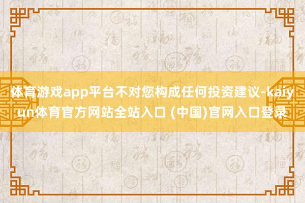 体育游戏app平台不对您构成任何投资建议-kaiyun体育官方网站全站入口 (中国)官网入口登录