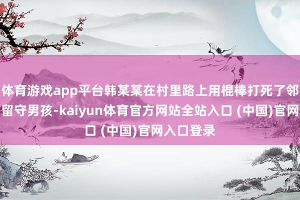 体育游戏app平台韩某某在村里路上用棍棒打死了邻居家一名留守男孩-kaiyun体育官方网站全站入口 (中国)官网入口登录