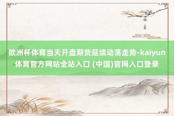 欧洲杯体育当天开盘期货延续动荡走势-kaiyun体育官方网站全站入口 (中国)官网入口登录