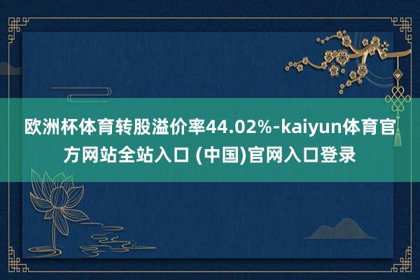 欧洲杯体育转股溢价率44.02%-kaiyun体育官方网站全站入口 (中国)官网入口登录