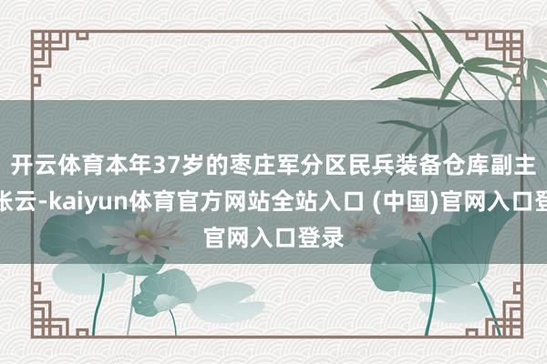 开云体育　　本年37岁的枣庄军分区民兵装备仓库副主任张云-kaiyun体育官方网站全站入口 (中国)官网入口登录