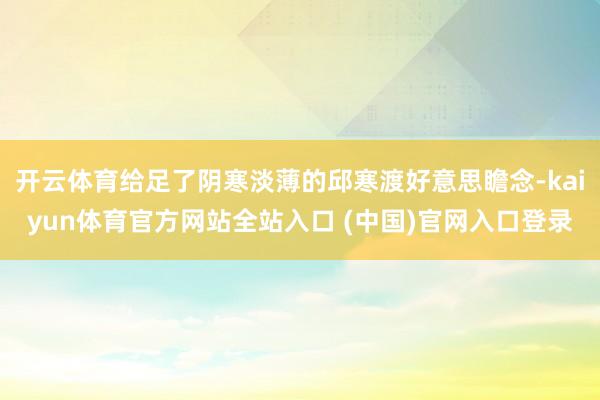 开云体育给足了阴寒淡薄的邱寒渡好意思瞻念-kaiyun体育官方网站全站入口 (中国)官网入口登录