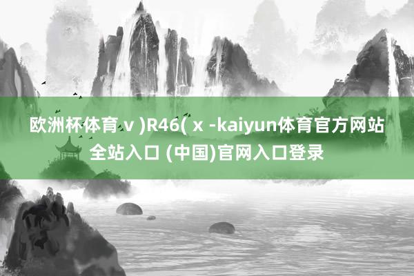 欧洲杯体育 v )R46( x -kaiyun体育官方网站全站入口 (中国)官网入口登录