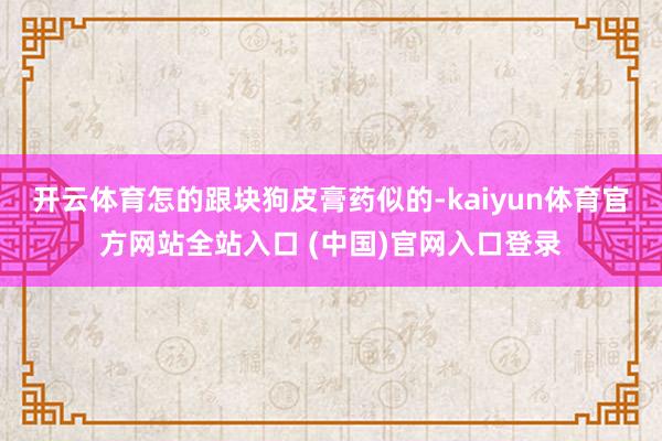 开云体育怎的跟块狗皮膏药似的-kaiyun体育官方网站全站入口 (中国)官网入口登录