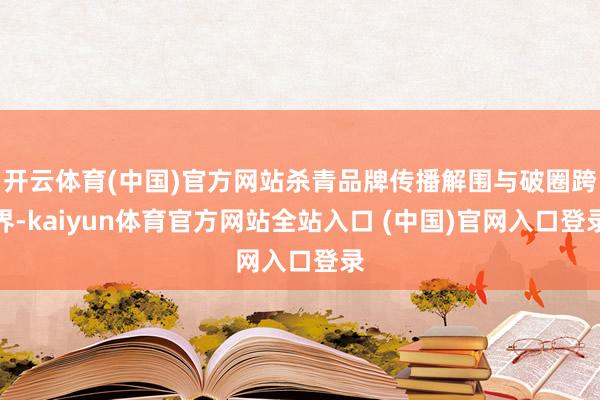 开云体育(中国)官方网站杀青品牌传播解围与破圈跨界-kaiyun体育官方网站全站入口 (中国)官网入口登录