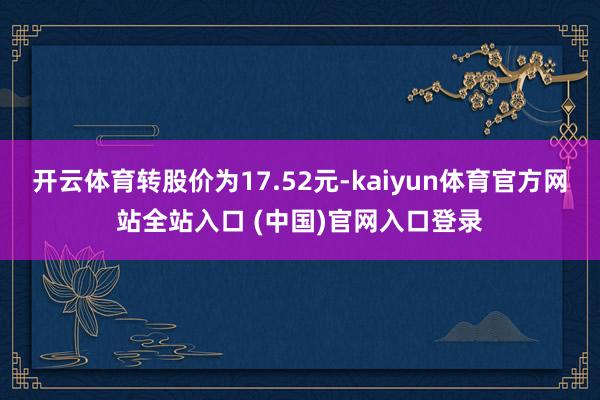 开云体育转股价为17.52元-kaiyun体育官方网站全站入口 (中国)官网入口登录