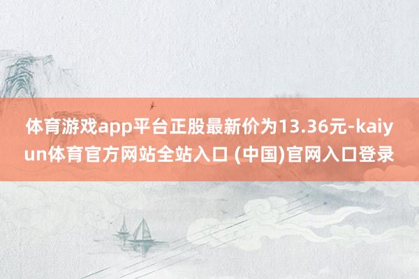 体育游戏app平台正股最新价为13.36元-kaiyun体育官方网站全站入口 (中国)官网入口登录