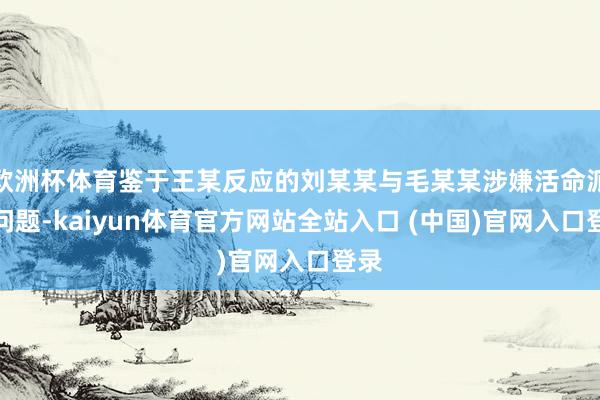 欧洲杯体育鉴于王某反应的刘某某与毛某某涉嫌活命派头问题-kaiyun体育官方网站全站入口 (中国)官网入口登录