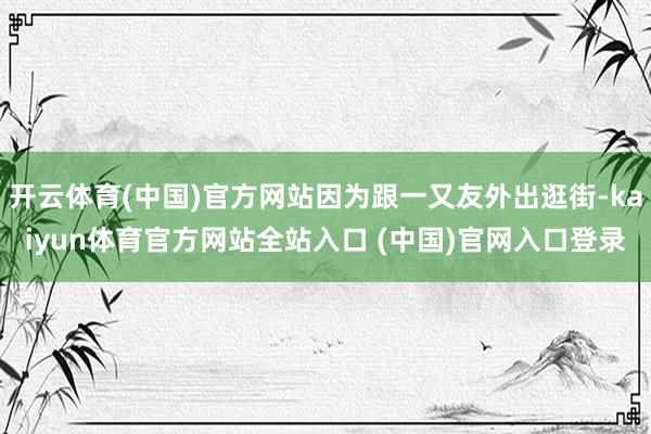 开云体育(中国)官方网站因为跟一又友外出逛街-kaiyun体育官方网站全站入口 (中国)官网入口登录