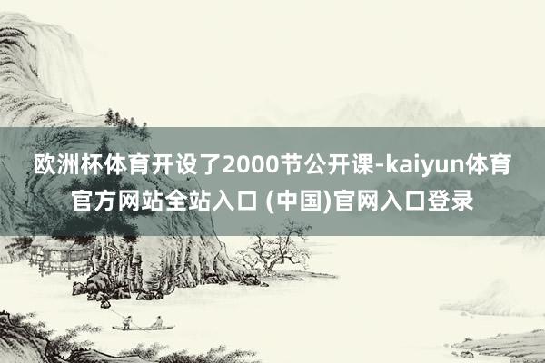 欧洲杯体育开设了2000节公开课-kaiyun体育官方网站全站入口 (中国)官网入口登录