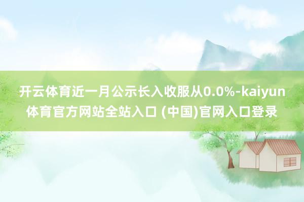 开云体育近一月公示长入收服从0.0%-kaiyun体育官方网站全站入口 (中国)官网入口登录